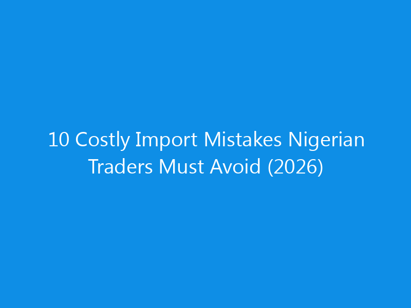 10 Costly Import Mistakes Nigerian Traders Must Avoid (2026)