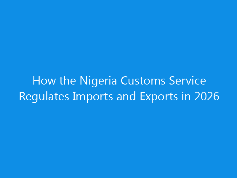 How the Nigeria Customs Service Regulates Imports and Exports in 2026