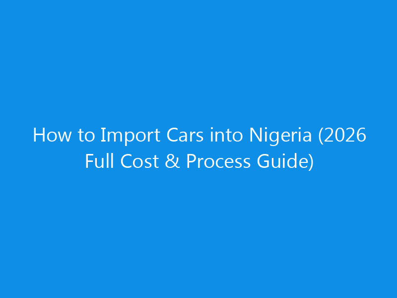 How to Import Cars into Nigeria (2026 Full Cost & Process Guide)