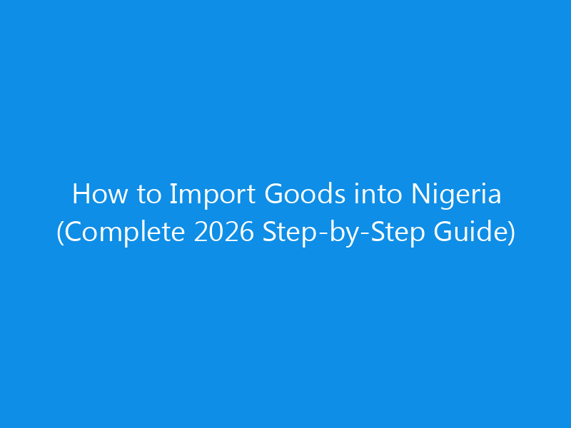 How to Import Goods into Nigeria (Complete 2026 Step-by-Step Guide)