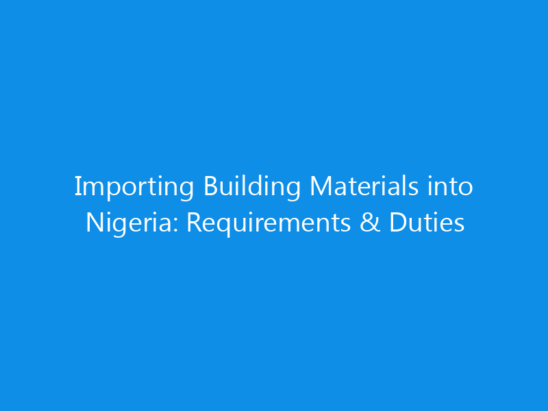 Importing Building Materials into Nigeria: Requirements & Duties