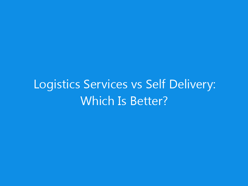 Logistics Services vs Self Delivery: Which Is Better?