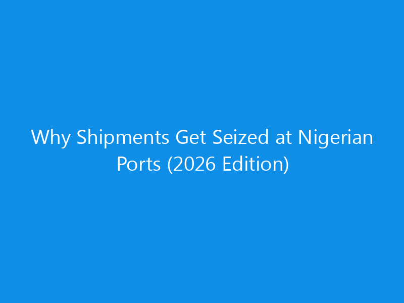 Why Shipments Get Seized at Nigerian Ports (2026 Edition)