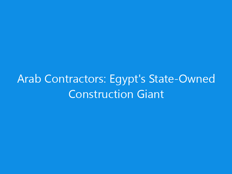 Arab Contractors: Egypt's State-Owned Construction Giant 9 Arab Contractors: Egypt’s State-Owned Construction Giant